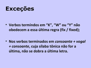 Exceções Verbos termindos em “K”, “W” ou “Y” não obedecem a essa última regra (fix / fixed); Nos verbos terminados em  consoante + vogal + consoante , cuja sílaba tônica não for a última, não se dobra a última letra. 
