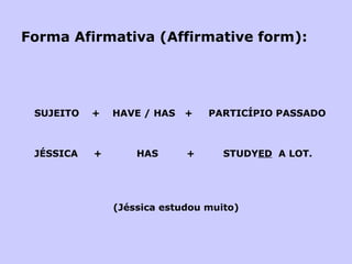 Forma Afirmativa (Affirmative form): SUJEITO  +  HAVE / HAS  +  PARTICÍPIO PASSADO JÉSSICA  +  HAS  +  STUDY ED   A LOT.   (Jéssica estudou muito) 