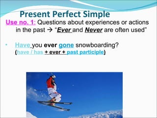 Present Perfect Simple Use no. 1 :  Questions about experiences or actions in the past    “ Ever  and  Never   are often used”  Have   you  ever   gone  snowboarding? ( have / has  + ever +  past participle ) 