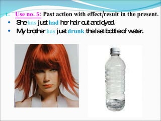 Use no. 5:  Past action with effect/result in the present. She  has  just  had  her hair cut and dyed. My brother  has  just  drunk  the last bottle of water. 