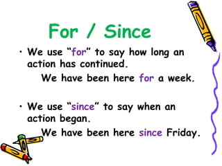 For / Since
• We use “for” to say how long an
action has continued.
We have been here for a week.
• We use “since” to say ...