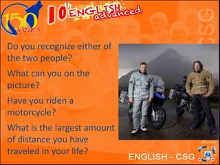 Do you recognize either of 
the two people? 
What can you on the 
picture? 
Have you riden a 
motorcycle? 
What is the largest amount 
of distance you have 
traveled in your life? 
 