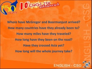 Where have McGregor and Boormanjust arrived? 
How many countries have they already been to? 
How many miles have they traveled? 
How long have they been on the road? 
Have they crossed Asia yet? 
How long will the whole journey take? 
 