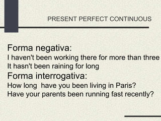 PRESENT PERFECT CONTINUOUS
Forma negativa:
I haven't been working there for more than three
It hasn't been raining for long
Forma interrogativa:
How long have you been living in Paris?
Have your parents been running fast recently?