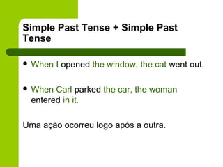 Simple Past Tense + Simple Past
Tense

 When   I opened the window, the cat went out.

 When  Carl parked the car, the woman
  entered in it.

Uma ação ocorreu logo após a outra.
 