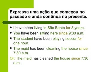 Expressa uma ação que começou no
passado e anda continua no presente.

I have been living in São Bento for 8 years.
 You have been sitting here since 9:30 a.m.
 The student have been playing soccer for
  one hour.
 The maid has been cleaning the house since
  7:30 a.m.
Or: The maid has cleaned the house since 7:30
  a.m.
 