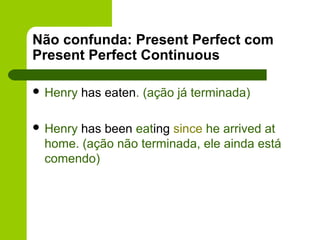 Não confunda: Present Perfect com
Present Perfect Continuous

 Henry   has eaten. (ação já terminada)

 Henryhas been eating since he arrived at
 home. (ação não terminada, ele ainda está
 comendo)
 