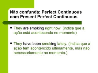 Não confunda: Perfect Continuous
com Present Perfect Continuous

 Theyare smoking right now. (indica que a
 ação está acontecendo no momento)

 Theyhave been smoking lately. (indica que a
 ação tem acontencido ultimamente, mas não
 necessariamente no momento.)
 