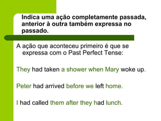 Indica uma ação completamente passada,
 anterior à outra também expressa no
 passado.

A ação que aconteceu primeiro é que se
  expressa com o Past Perfect Tense:

They had taken a shower when Mary woke up.

Peter had arrived before we left home.

I had called them after they had lunch.
 
