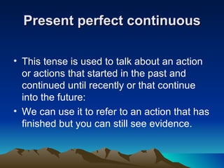 Present perfect continuous

• This tense is used to talk about an action
  or actions that started in the past and
  continued until recently or that continue
  into the future:
• We can use it to refer to an action that has
  finished but you can still see evidence.
 