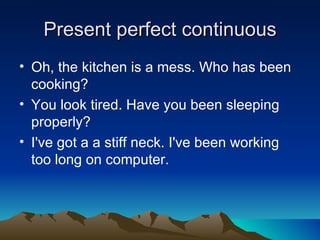 Present perfect continuous
• Oh, the kitchen is a mess. Who has been
  cooking?
• You look tired. Have you been sleeping
  properly?
• I've got a a stiff neck. I've been working
  too long on computer.
 