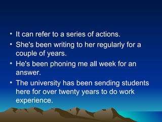 • It can refer to a series of actions.
• She's been writing to her regularly for a
  couple of years.
• He's been phoning me all week for an
  answer.
• The university has been sending students
  here for over twenty years to do work
  experience.
 