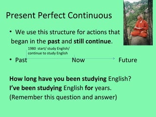 Present Perfect Continuous
• We use this structure for actions that
 began in the past and still continue.
         1980 start/ study English/
         continue to study English
• Past                                Now   Future

How long have you been studying English?
I’ve been studying English for years.
(Remember this question and answer)
 