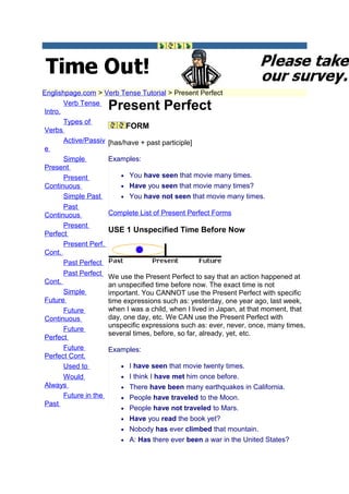 Englishpage.com > Verb Tense Tutorial > Present Perfect

Intro.
       Verb Tense
                     Present Perfect
       Types of
Verbs
                           FORM
       Active/Passiv [has/have + past participle]
e
       Simple        Examples:
Present
       Present           • You have seen that movie many times.
Continuous               • Have you seen that movie many times?
       Simple Past       • You have not seen that movie many times.
       Past
Continuous           Complete List of Present Perfect Forms
       Present
Perfect
                     USE 1 Unspecified Time Before Now
       Present Perf.
Cont.
       Past Perfect
       Past Perfect We use the Present Perfect to say that an action happened at
Cont.                an unspecified time before now. The exact time is not
       Simple        important. You CANNOT use the Present Perfect with specific
Future               time expressions such as: yesterday, one year ago, last week,
       Future        when I was a child, when I lived in Japan, at that moment, that
Continuous           day, one day, etc. We CAN use the Present Perfect with
                     unspecific expressions such as: ever, never, once, many times,
       Future
                     several times, before, so far, already, yet, etc.
Perfect
       Future        Examples:
Perfect Cont.
       Used to           • I have seen that movie twenty times.
       Would             • I think I have met him once before.
Always                   • There have been many earthquakes in California.
       Future in the     • People have traveled to the Moon.
Past
                         • People have not traveled to Mars.
                         • Have you read the book yet?
                         • Nobody has ever climbed that mountain.
                         • A: Has there ever been a war in the United States?
 