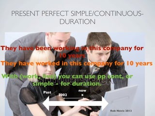 PRESENT PERFECT SIMPLE/CONTINUOUS-
                DURATION


They have been working in this company for
                10 years
They have worked in this company for 10 years

With (work, live) you can use pp cont, or
        simple - for duration.
                           now
             Past
                    2002    x



                                 Rob Novis 2013
 