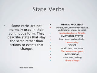 State Verbs

                                •         MENTAL PROCESSES.
•      Some verbs are not       •   believe, feel, remember, realize,
     normally used in their           understand, know, suspect.
     continuous form. They      •      I understand pres. Simple.
                                •         EMOTIONAL STATES
    describe states that stay   •       love, want, prefer, doubt,
      the same rather than      •              I want a dog.
     actions or events that     •                 SENSES
            change.             •         smell, hear, see, taste
                                •         This wine tastes good
                                •             POSSESSIONS
                                •          Have, own, belong
                                •             I have a Vespa


           Rob Novis 2013
 