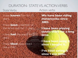 DURATION- STATE VS. ACTION VERBS
 State Verbs                  Action verbs
•Ihave known Tom for 10        • Wehave been riding
 years.                         motorcycles since
                                2002.
•I  have been a member of
  the tennis club for 11 years. TextI have been playing
                                  •
                                    tennis there for a long
• I have had this watch for 3       time.
  years.
                                  • I have been using it
• I have liked pizza since I        since I bought it.
  was a child
                                  • I’ve been eating it
                                    since I was little.
 