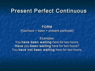 Present Perfect ContinuousPresent Perfect Continuous
FORMFORM
[has/have + been + present participle][has/have + been + present participle]
Examples:Examples:
You You have been waitinghave been waiting  here for two hours. here for two hours.
HaveHave you  you been waitingbeen waiting here for two hours? here for two hours?
You You have not been waitinghave not been waiting here for two hours. here for two hours.
 