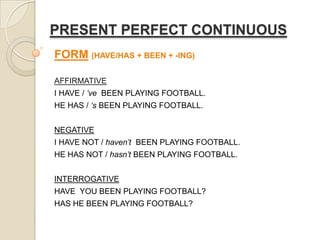 PRESENT PERFECT CONTINUOUS
FORM (HAVE/HAS + BEEN + -ING)
AFFIRMATIVE

I HAVE / ‘ve BEEN PLAYING FOOTBALL.
HE HAS / ‘s BEEN PLAYING FOOTBALL.
NEGATIVE
I HAVE NOT / haven’t BEEN PLAYING FOOTBALL.
HE HAS NOT / hasn’t BEEN PLAYING FOOTBALL.
INTERROGATIVE
HAVE YOU BEEN PLAYING FOOTBALL?

HAS HE BEEN PLAYING FOOTBALL?

 