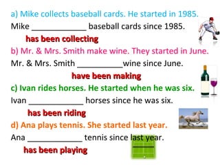 a) Mike collects baseball cards. He started in 1985.
Mike ____________ baseball cards since 1985.
has been collecting
b) Mr. & Mrs. Smith make wine. They started in June.
Mr. & Mrs. Smith __________wine since June.
have been making
c) Ivan rides horses. He started when he was six.
Ivan ____________ horses since he was six.
has been riding
d) Ana plays tennis. She started last year.
Ana ____________ tennis since last year.
has been playing

 