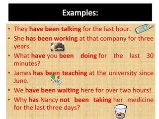 • They have been talking for the last hour.
• She has been working at that company for three 
years.
• What have you been doing for  the  last  30 
minutes?
• James has been teaching at the university since 
June.
• We have been waiting here for over two hours!
• Why has Nancy not been taking her  medicine 
for the last three days? 

 