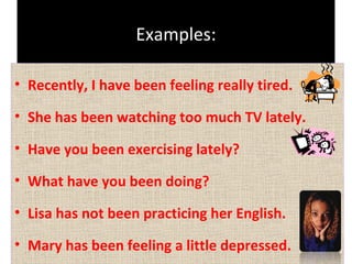Examples:
• Recently, I have been feeling really tired.
• She has been watching too much TV lately.
• Have you been exercising lately?
• What have you been doing?
• Lisa has not been practicing her English.
• Mary has been feeling a little depressed.

 