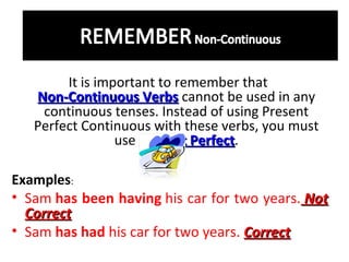 It is important to remember that
Non-Continuous Verbs cannot be used in any
continuous tenses. Instead of using Present
Perfect Continuous with these verbs, you must
use Present Perfect.
Perfect
Examples:
• Sam has been having his car for two years. Not
Correct
• Sam has had his car for two years. Correct

 