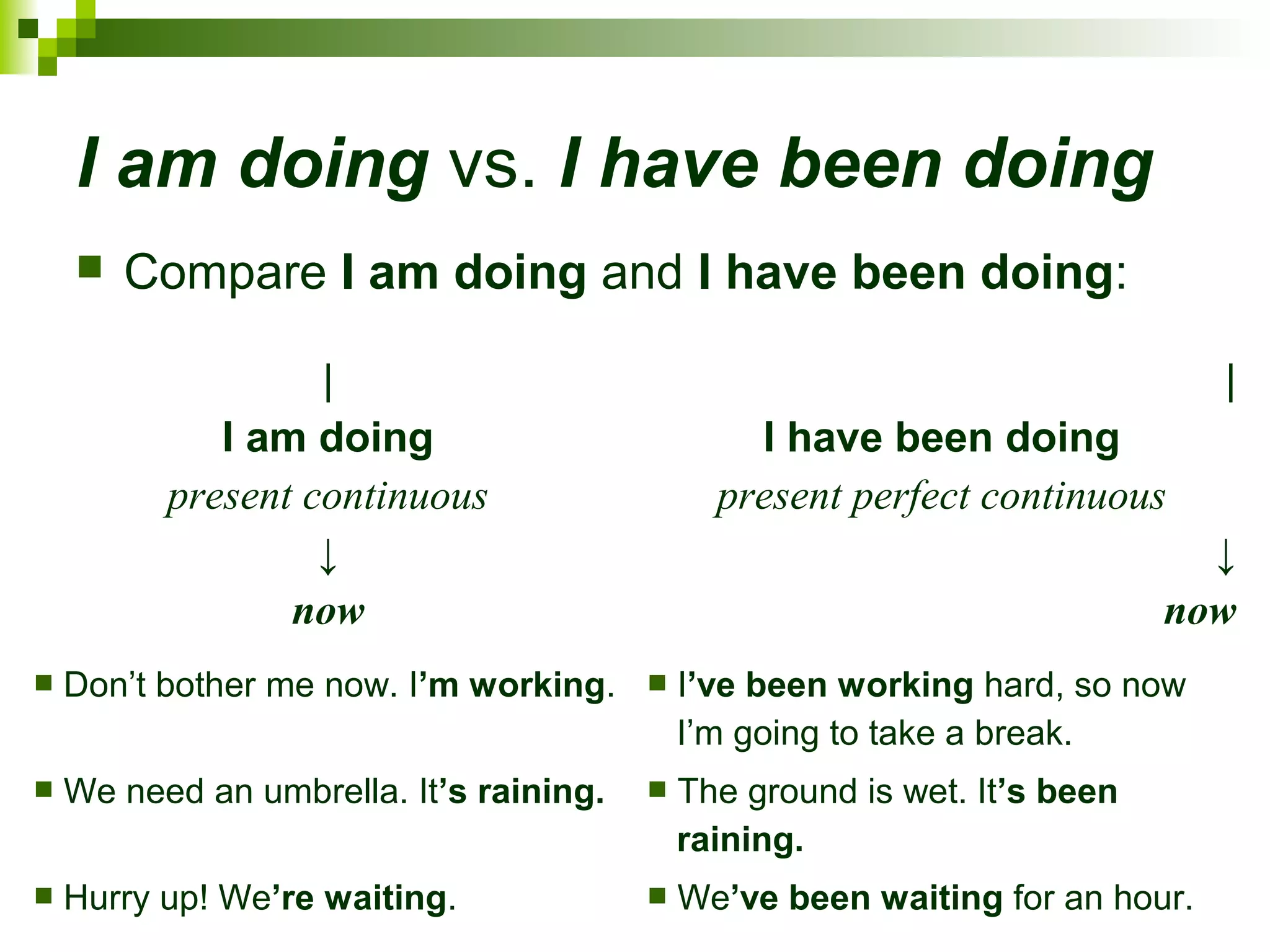 I am doing vs. I have been doing 
 Compare I am doing and I have been doing: 
∣ 
I am doing 
present continuous 
↓ 
now 
∣ 
I have been doing 
present perfect continuous 
↓ 
now 
 Don’t bother me now. I’m working.  I’ve been working hard, so now 
I’m going to take a break. 
 We need an umbrella. It’s raining.  The ground is wet. It’s been 
raining. 
 Hurry up! We’re waiting.  We’ve been waiting for an hour. 
 
