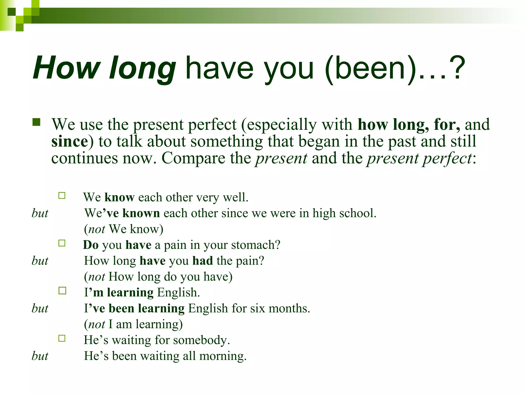 How long have you (been)…? 
 We use the present perfect (especially with how long, for, and 
since) to talk about something that began in the past and still 
continues now. Compare the present and the present perfect: 
 We know each other very well. 
but We’ve known each other since we were in high school. 
(not We know) 
 Do you have a pain in your stomach? 
but How long have you had the pain? 
(not How long do you have) 
 I’m learning English. 
but I’ve been learning English for six months. 
(not I am learning) 
 He’s waiting for somebody. 
but He’s been waiting all morning. 
 