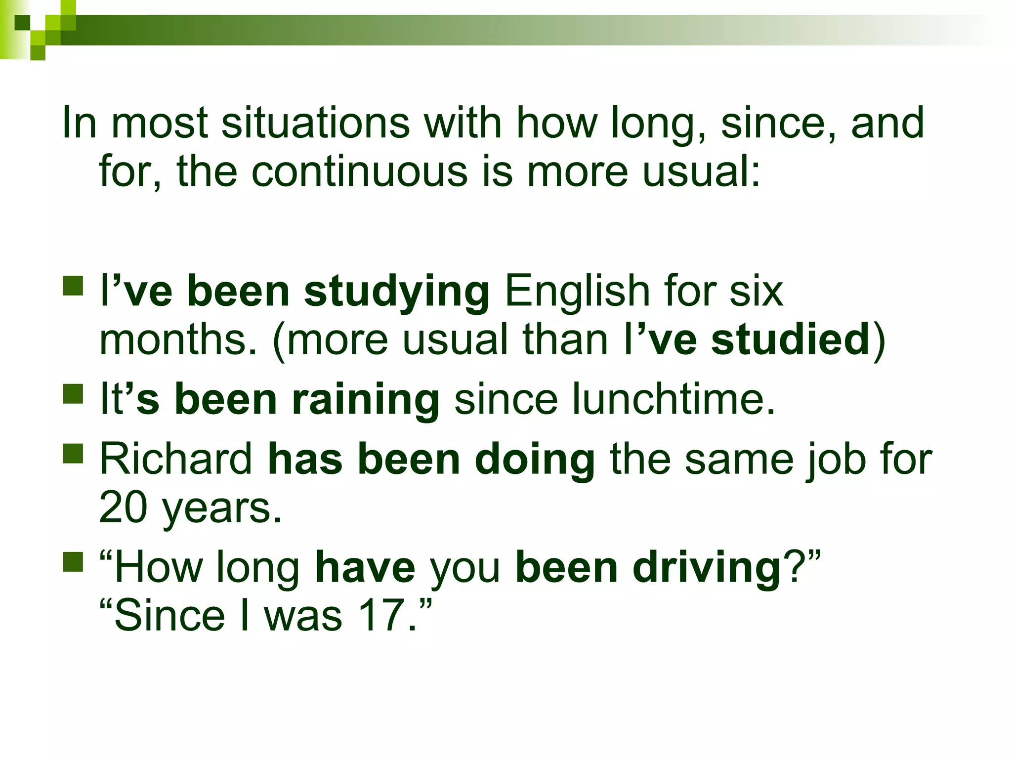 In most situations with how long, since, and 
for, the continuous is more usual: 
 I’ve been studying English for six 
months. (more usual than I’ve studied) 
 It’s been raining since lunchtime. 
 Richard has been doing the same job for 
20 years. 
 “How long have you been driving?” 
“Since I was 17.” 
 