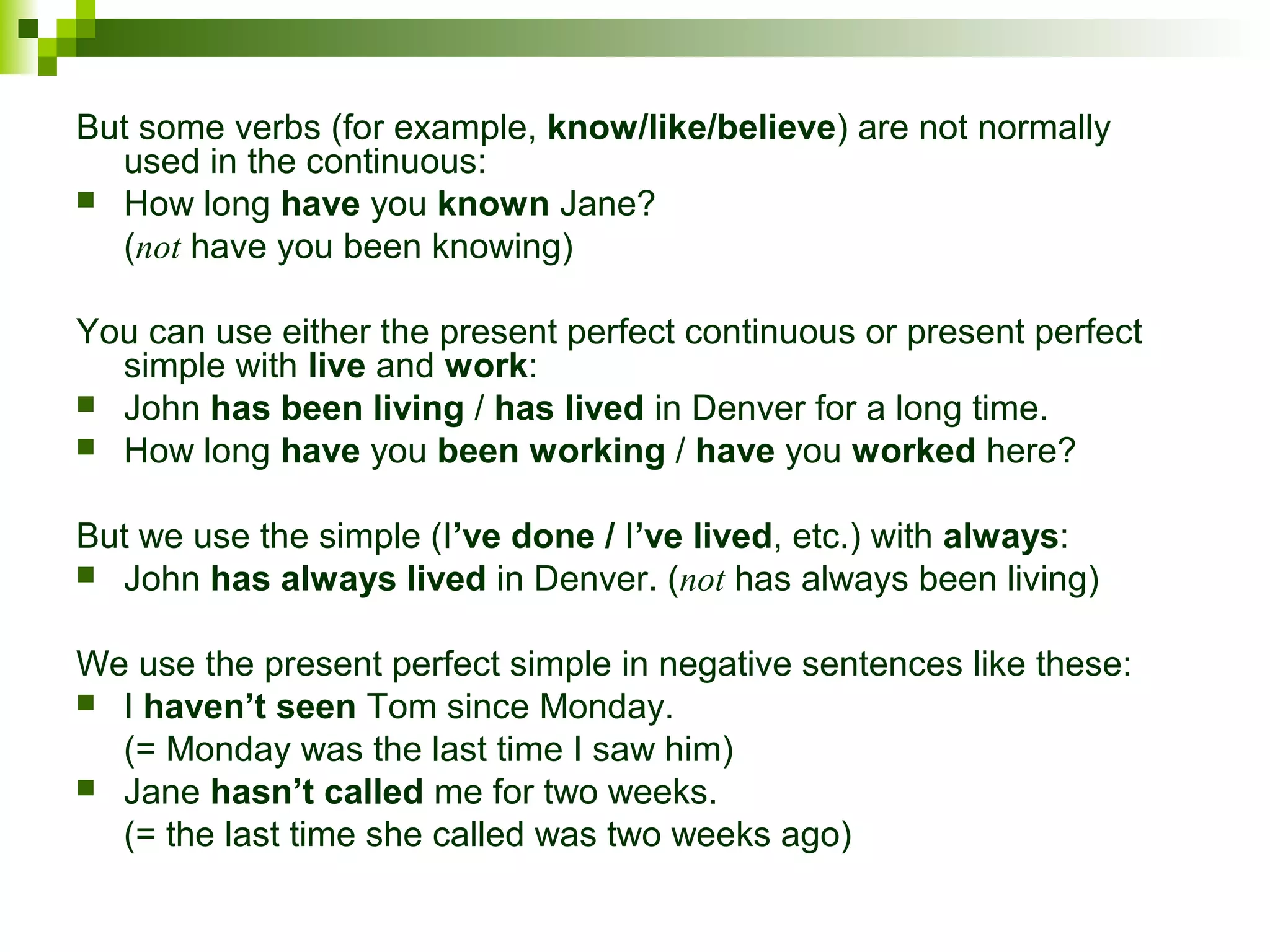 But some verbs (for example, know/like/believe) are not normally 
used in the continuous: 
 How long have you known Jane? 
(not have you been knowing) 
You can use either the present perfect continuous or present perfect 
simple with live and work: 
 John has been living / has lived in Denver for a long time. 
 How long have you been working / have you worked here? 
But we use the simple (I’ve done / I’ve lived, etc.) with always: 
 John has always lived in Denver. (not has always been living) 
We use the present perfect simple in negative sentences like these: 
 I haven’t seen Tom since Monday. 
(= Monday was the last time I saw him) 
 Jane hasn’t called me for two weeks. 
(= the last time she called was two weeks ago) 

