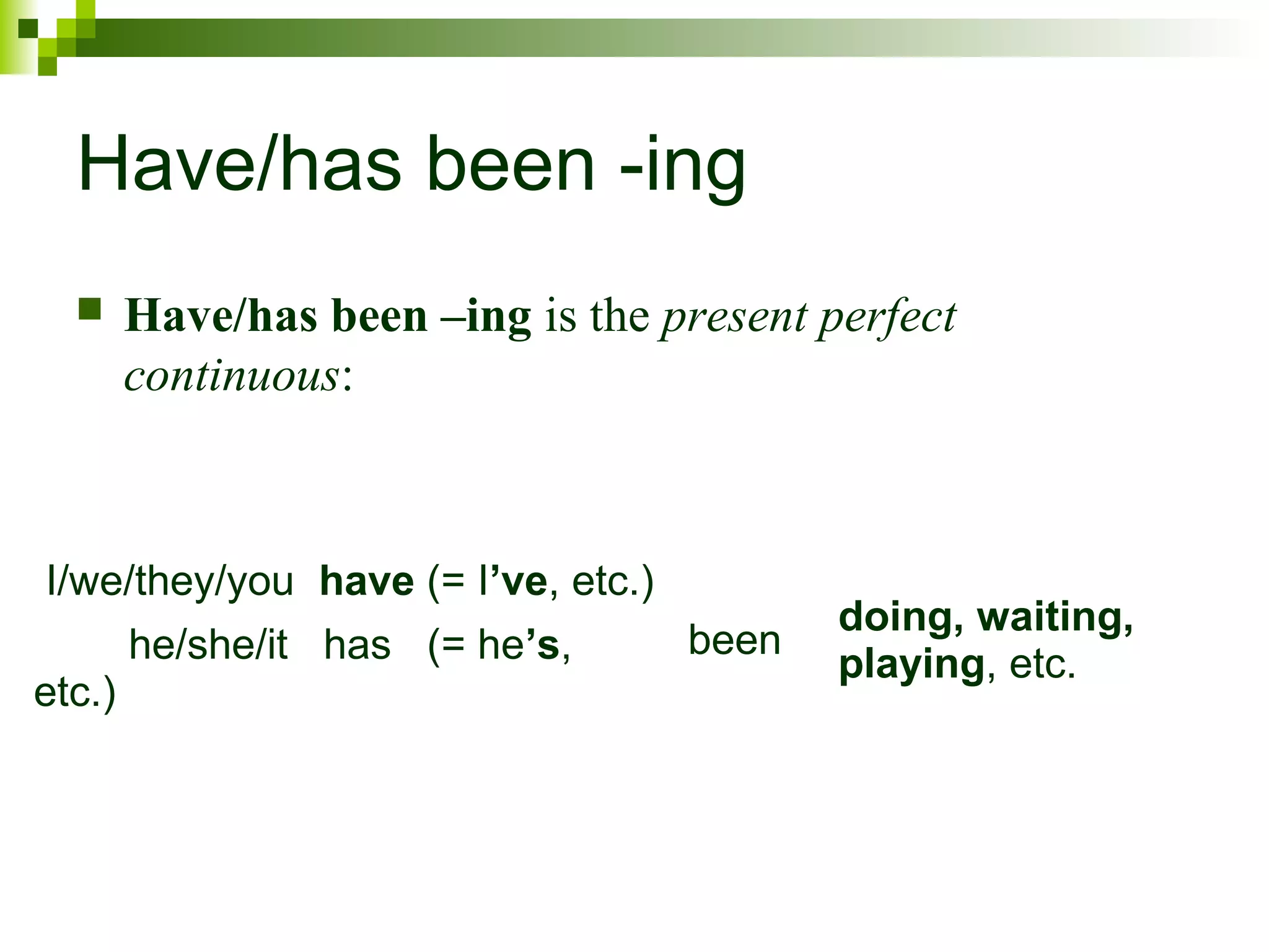 Have/has been -ing 
 Have/has been –ing is the present perfect 
continuous: 
I/we/they/you have (= I’ve, etc.) 
been doing, waiting, 
he/she/it has (= he’s, playing, etc. 
etc.) 
 