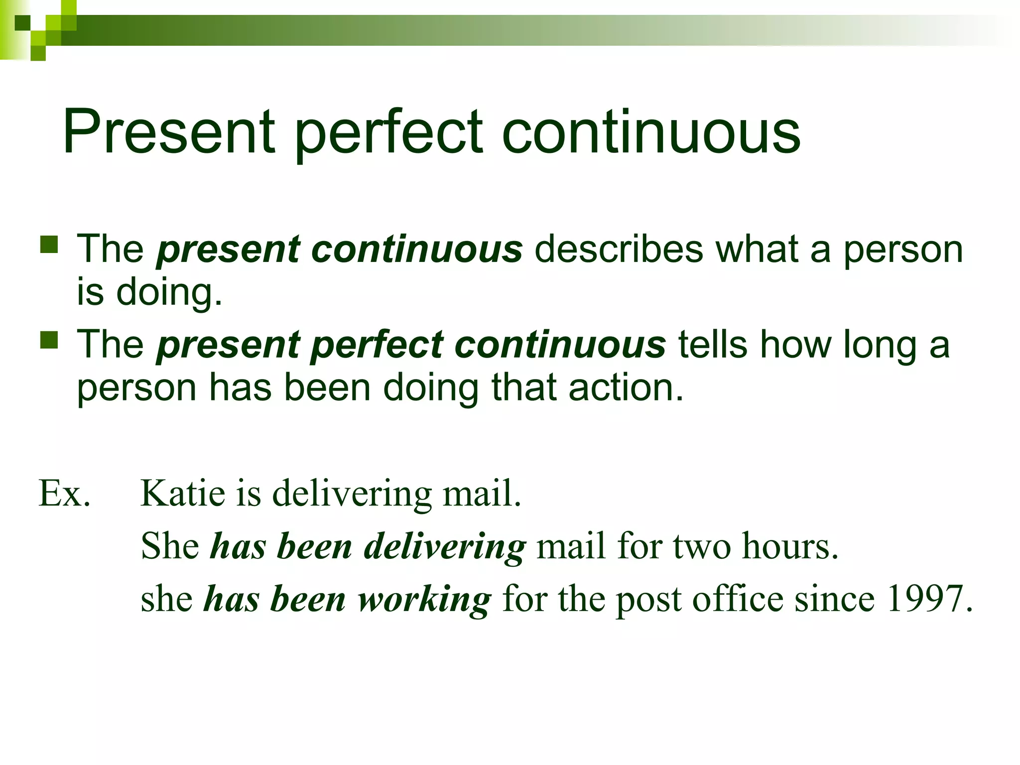 Present perfect continuous 
 The present continuous describes what a person 
is doing. 
 The present perfect continuous tells how long a 
person has been doing that action. 
Ex. Katie is delivering mail. 
She has been delivering mail for two hours. 
she has been working for the post office since 1997. 
 