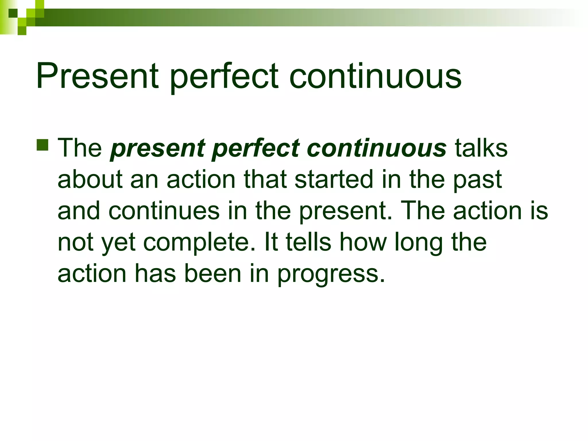 Present perfect continuous 
 The present perfect continuous talks 
about an action that started in the past 
and continues in the present. The action is 
not yet complete. It tells how long the 
action has been in progress. 
 
