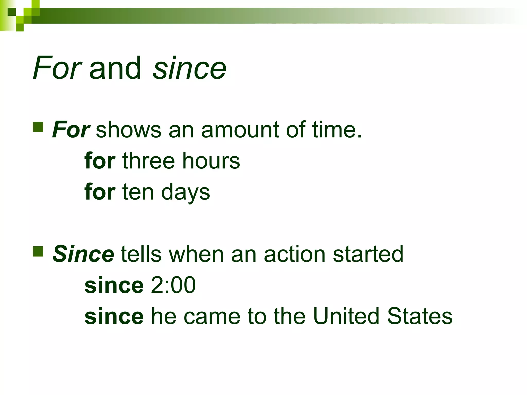 For and since 
 For shows an amount of time. 
for three hours 
for ten days 
 Since tells when an action started 
since 2:00 
since he came to the United States 
 