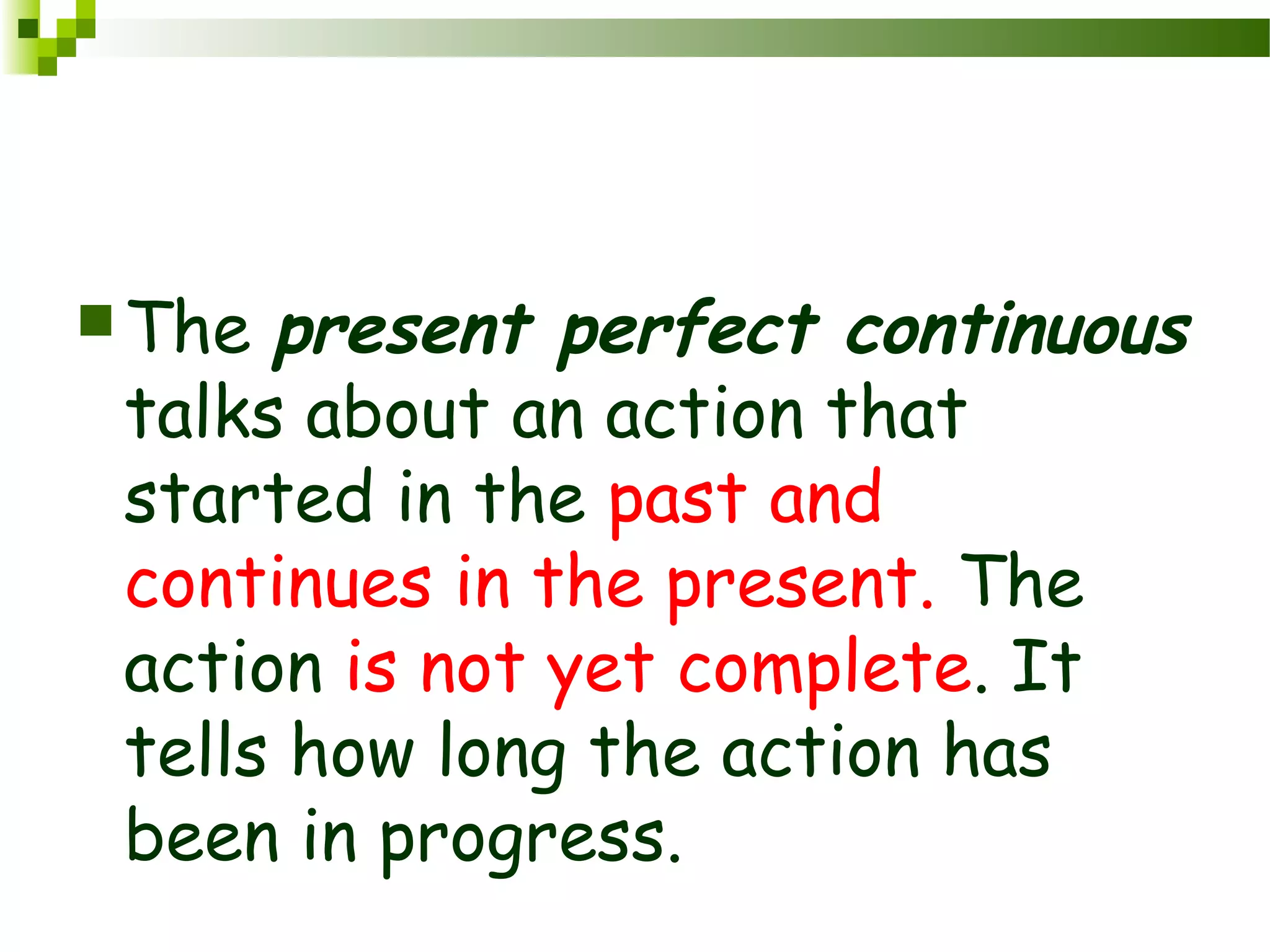 The present perfect continuous
talks about an action that
started in the past and
continues in the present. The
action is not yet complete. It
tells how long the action has
been in progress.
 