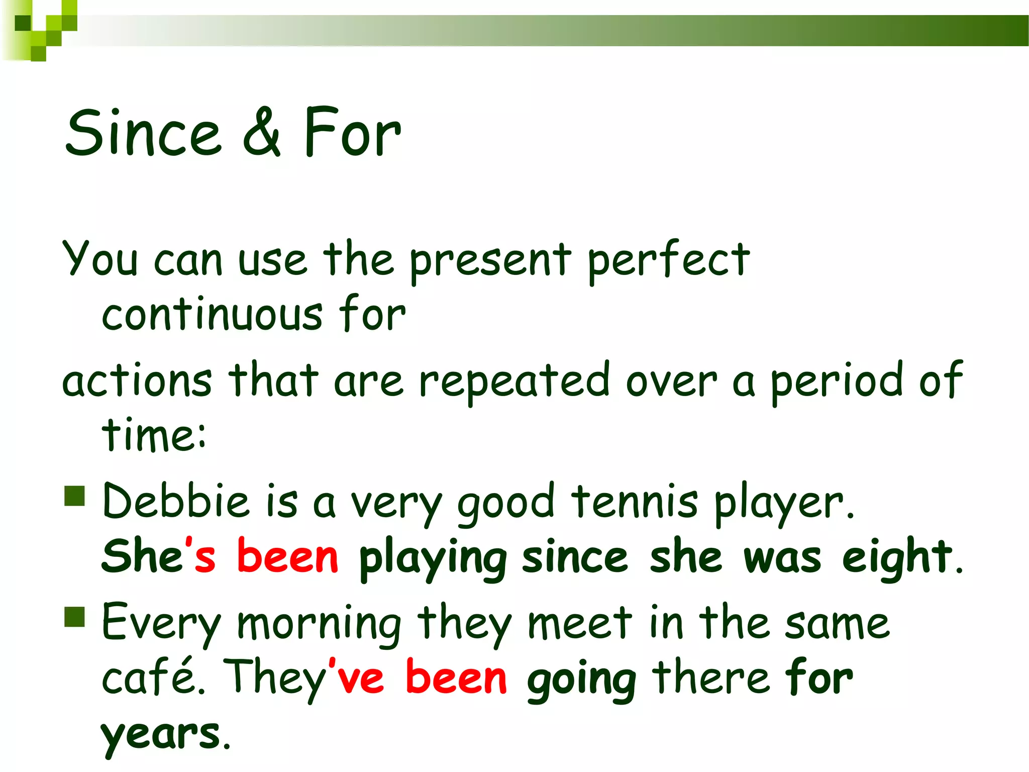 Since & For
You can use the present perfect
continuous for
actions that are repeated over a period of
time:
 Debbie is a very good tennis player.
She’s been playing since she was eight.
 Every morning they meet in the same
café. They’ve been going there for
years.
 