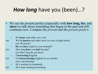 How long have you (been)…?
• We use the present perfect (especially with how long, for, and
since) to talk about something that began in the past and still
continues now. Compare the present and the present perfect:
– We know each other very well.
but We’ve known each other since we were in high school.
(not We know)
– Do you have a pain in your stomach?
but How long have you had the pain?
(not How long do you have)
– I’m learning English.
but I’ve been learning English for six months.
(not I am learning)
– He’s waiting for somebody.
but He’s been waiting all morning.
 