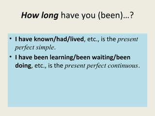 How long have you (been)…?
• I have known/had/lived, etc., is the present
perfect simple.
• I have been learning/been waiting/been
doing, etc., is the present perfect continuous.
 
