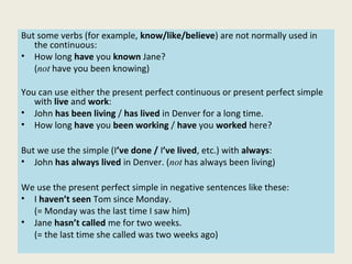But some verbs (for example, know/like/believe) are not normally used in
the continuous:
• How long have you known Jane?
(not have you been knowing)
You can use either the present perfect continuous or present perfect simple
with live and work:
• John has been living / has lived in Denver for a long time.
• How long have you been working / have you worked here?
But we use the simple (I’ve done / I’ve lived, etc.) with always:
• John has always lived in Denver. (not has always been living)
We use the present perfect simple in negative sentences like these:
• I haven’t seen Tom since Monday.
(= Monday was the last time I saw him)
• Jane hasn’t called me for two weeks.
(= the last time she called was two weeks ago)
 
