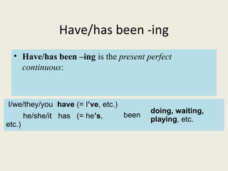 Have/has been -ing
• Have/has been –ing is the present perfect
continuous:
I/we/they/you have (= I’ve, etc.)
been
doing, waiting,
playing, etc.he/she/it has (= he’s,
etc.)
 