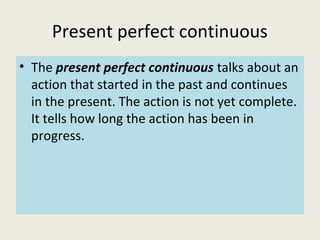 Present perfect continuous
• The present perfect continuous talks about an
action that started in the past and continues
in the present. The action is not yet complete.
It tells how long the action has been in
progress.
 