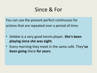 Since & For
You can use the present perfect continuous for
actions that are repeated over a period of time:
• Debbie is a very good tennis player. She’s been
playing since she was eight.
• Every morning they meet in the same café. They’ve
been going there for years.
 
