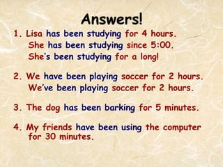 Answers!
1. Lisa has been studying for 4 hours.
She has been studying since 5:00.
She’s been studying for a long!
2. We have been playing soccer for 2 hours.
We’ve been playing soccer for 2 hours.
3. The dog has been barking for 5 minutes.
4. My friends have been using the computer
for 30 minutes.
 