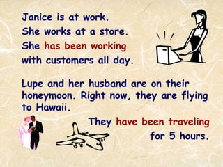 Janice is at work.
She works at a store.
She has been working
with customers all day.
Lupe and her husband are on their
honeymoon. Right now, they are flying
to Hawaii.
They have been traveling
for 5 hours.
 