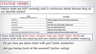 STATIVE VERBS:
Stative verbs are NOT normally used in continuous tenses because they do
not describe actions!
Some verbs (such as be, have, imagine, look, see, smell, taste, think) are
stative verbs with one meaning and non-stative verbs with another meaning.
Do you have you plane ticket with you? (state: possession)
Are you having lunch at the moment? (action: eating)
 