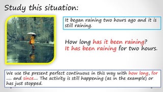 Study this situation:
How long has it been raining?
It has been raining for two hours.
We use the present perfect continuous in this way with how long, for
..... and since.... The activity is still happening (as in the example) or
has just stopped.
It began raining two hours ago and it is
still raining.
 