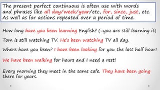 How long have you been learning English? (=you are still learning it)
Tom is still watching TV. He’s been watching TV all day.
Where have you been? I have been looking for you the last half hour!
The present perfect continuous is often use with words
and phrases like all day/week/year/etc, for, since, just, etc.
As well as for actions repeated over a period of time.
We have been walking for hours and I need a rest!
Every morning they meet in the same cafe. They have been going
there for years.
 