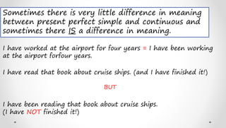Sometimes there is very little difference in meaning
between present perfect simple and continuous and
sometimes there IS a difference in meaning.
I have worked at the airport for four years = I have been working
at the airport forfour years.
I have read that book about cruise ships. (and I have finished it!)
BUT
I have been reading that book about cruise ships.
(I have NOT finished it!)
 
