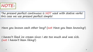 NOTE:
The present perfect continuous is NOT used with stative verbs!
this case we use present perfect simple!
Have you known each other long? (not Have you been knowing!)
I haven’t liked ice cream since I ate too much and was sick.
(not I haven’t been liking!)
 